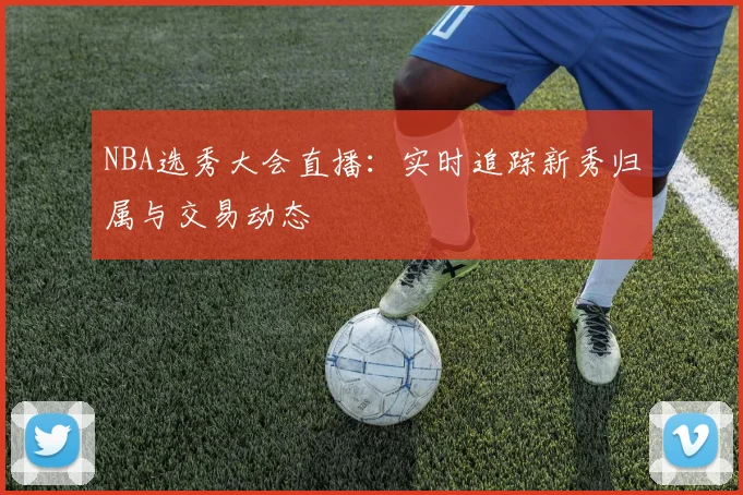 NBA选秀大会直播：实时追踪新秀归属与交易动态
