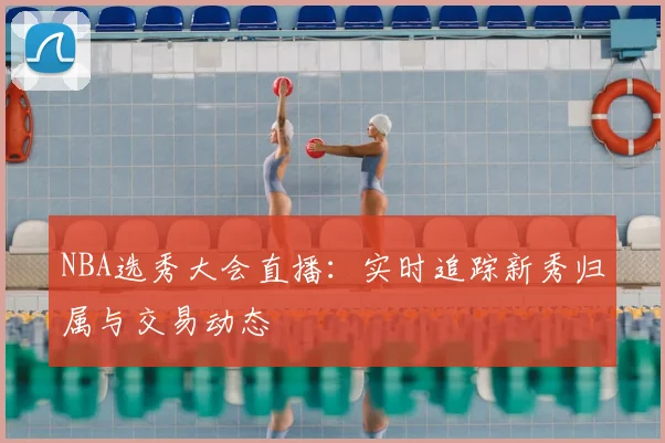 NBA选秀大会直播:实时追踪新秀归属与交易动态