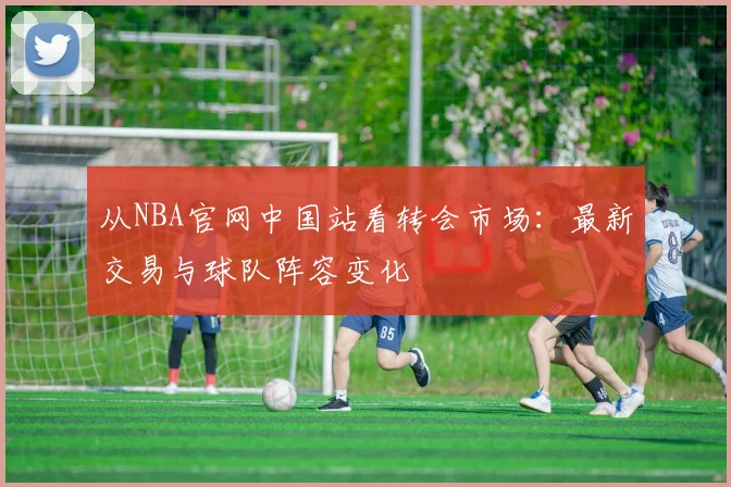 从NBA官网中国站看转会市场：最新交易与球队阵容变化
