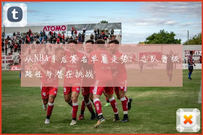 从NBA季后赛名单看走势：各队晋级路径与潜在挑战