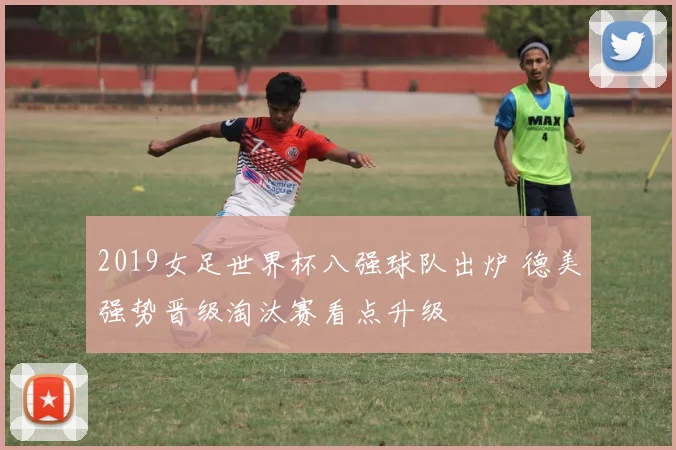 2019女足世界杯八强球队出炉 德美强势晋级淘汰赛看点升级