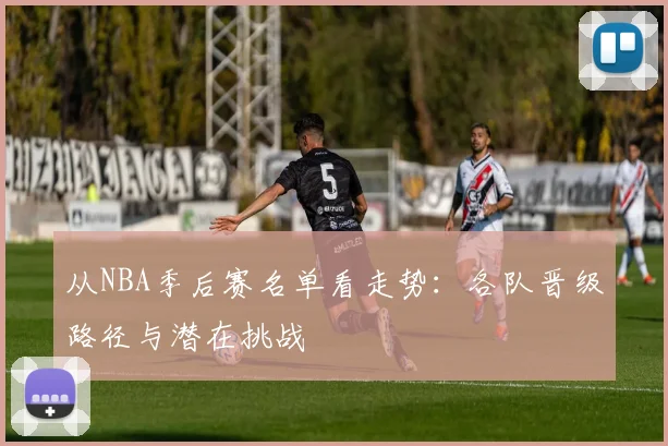 从NBA季后赛名单看走势：各队晋级路径与潜在挑战