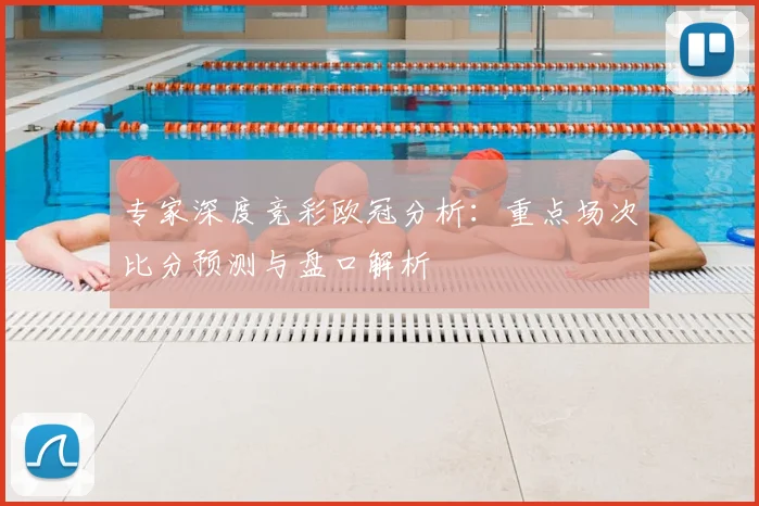 专家深度竞彩欧冠分析:重点场次比分预测与盘口解析
