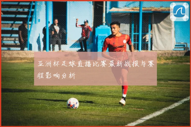 亚洲杯足球直播比赛最新战报与赛程影响分析