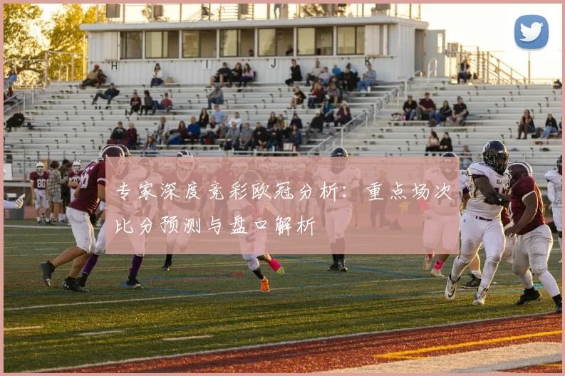 专家深度竞彩欧冠分析:重点场次比分预测与盘口解析